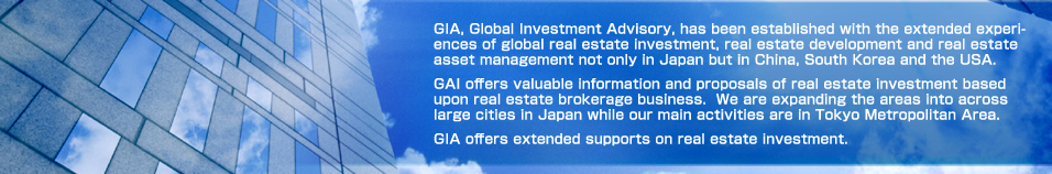 GIA, Global Investment Advisory, has been established with the extended experiences of global real estate investment, real estate development and real estate asset management not only in Japan but in China, South Korea and the USA. GAI offers valuable information and proposals of real estate investment based upon real estate brokerage business. We are expanding the areas into across large cities in Japan while our main activities are in Tokyo Metropolitan Area. GIA offers extended supports on real estate investment.